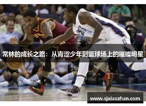 常林的成长之路：从青涩少年到篮球场上的璀璨明星