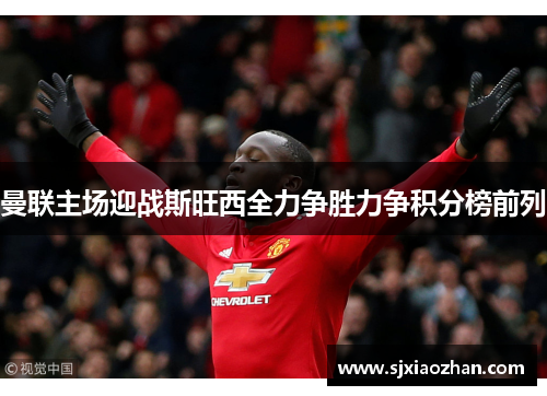 曼联主场迎战斯旺西全力争胜力争积分榜前列
