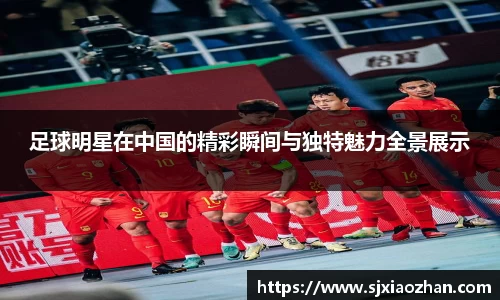 足球明星在中国的精彩瞬间与独特魅力全景展示